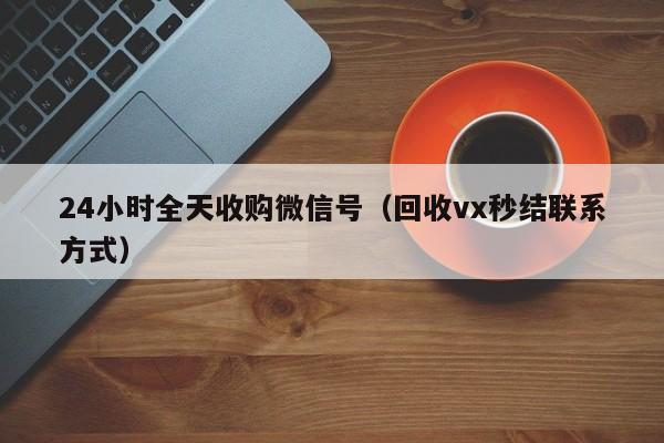 24小时全天收购微信号（回收vx秒结联系方式）