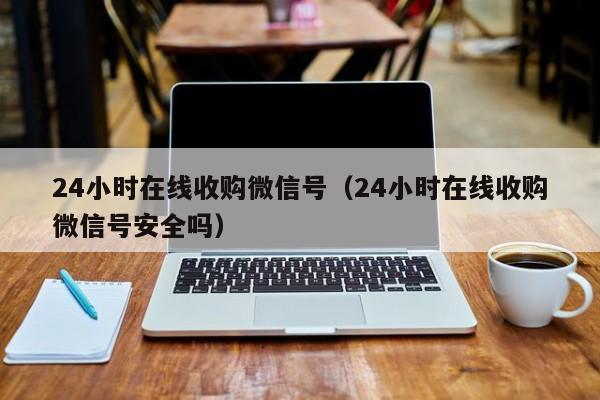 24小时在线收购微信号（24小时在线收购微信号安全吗）