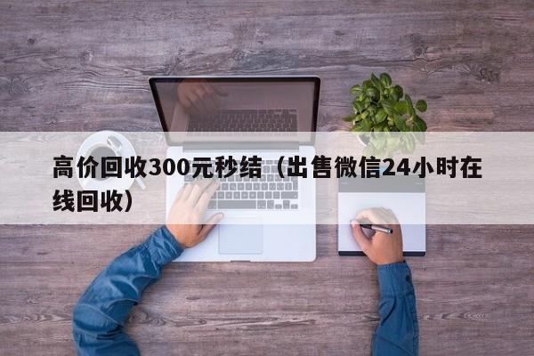 高价回收300元秒结（出售微信24小时在线回收）