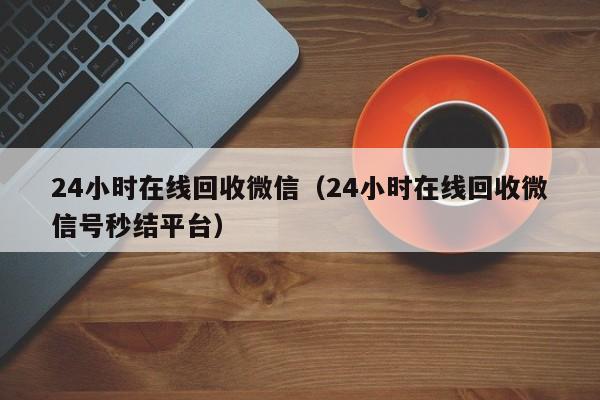 24小时在线回收微信（24小时在线回收微信号秒结平台）