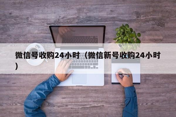 微信号收购24小时（微信新号收购24小时）