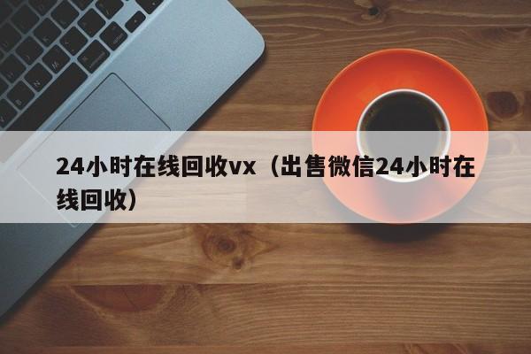 24小时在线回收vx（出售微信24小时在线回收）