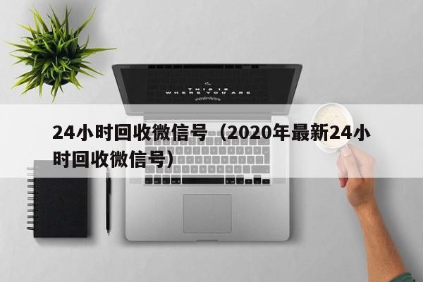 24小时回收微信号（2020年最新24小时回收微信号）