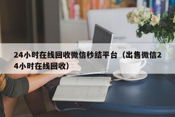 24小时在线回收微信秒结平台（出售微信24小时在线回收）