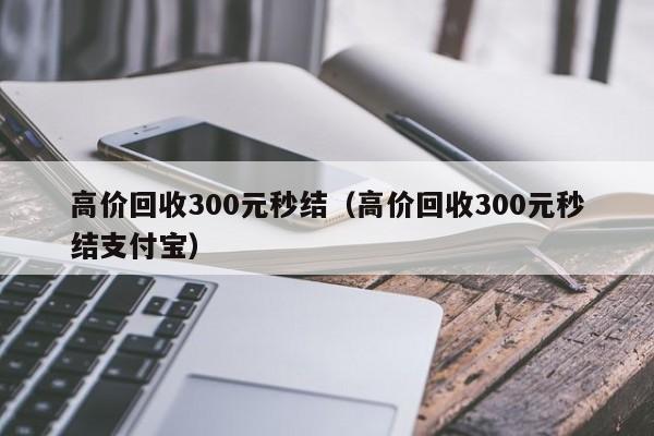 高价回收300元秒结（高价回收300元秒结支付宝）