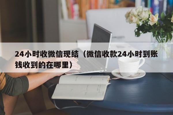 24小时收微信现结（微信收款24小时到账钱收到的在哪里）