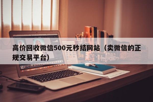 高价回收微信500元秒结网站（卖微信的正规交易平台）