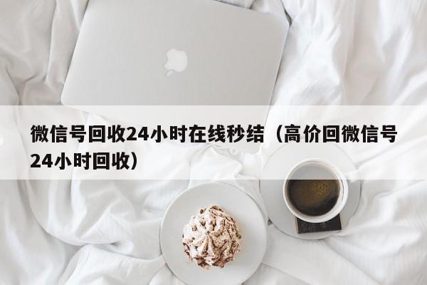 微信号回收24小时在线秒结（高价回微信号24小时回收）