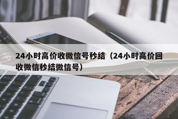 24小时高价收微信号秒结（24小时高价回收微信秒结微信号）