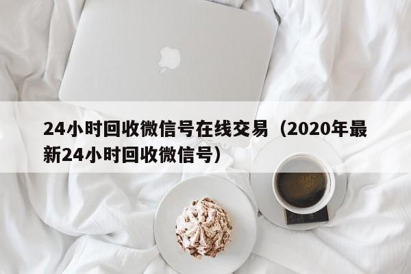 24小时回收微信号在线交易（2020年最新24小时回收微信号）