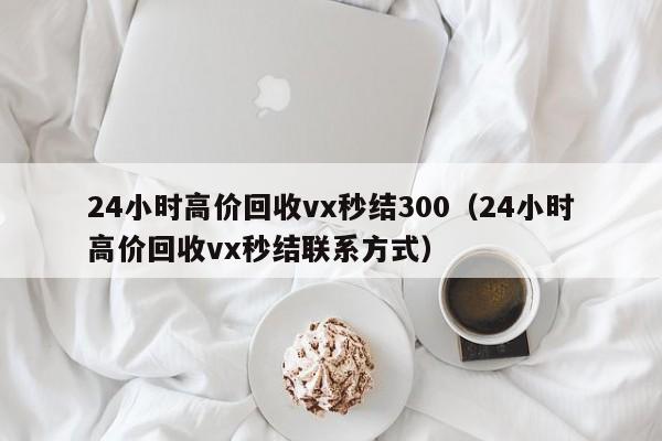 24小时高价回收vx秒结300（24小时高价回收vx秒结联系方式）