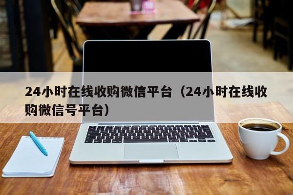 24小时在线收购微信平台（24小时在线收购微信号平台）