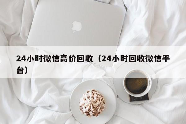 24小时微信高价回收（24小时回收微信平台）