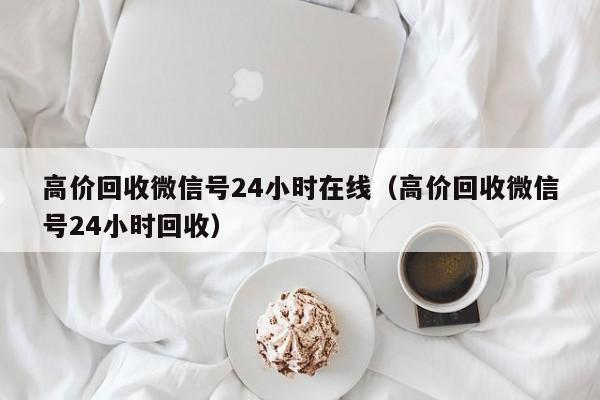 高价回收微信号24小时在线（高价回收微信号24小时回收）