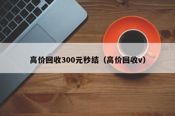 高价回收300元秒结（高价回收v）