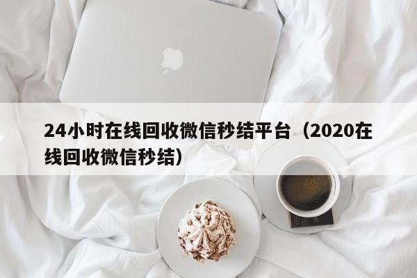 24小时在线回收微信秒结平台（2020在线回收微信秒结）