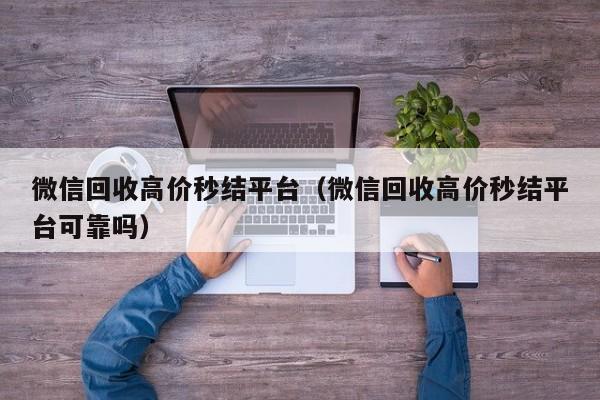 微信回收高价秒结平台（微信回收高价秒结平台可靠吗）