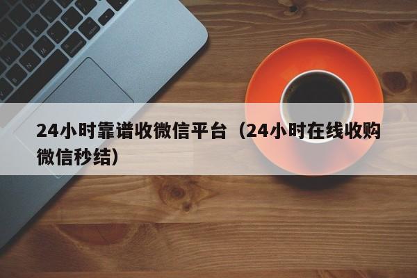 24小时靠谱收微信平台（24小时在线收购微信秒结）