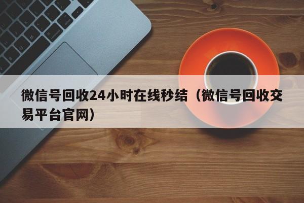 微信号回收24小时在线秒结（微信号回收交易平台官网）