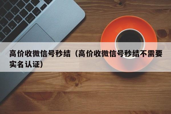 高价收微信号秒结（高价收微信号秒结不需要实名认证）