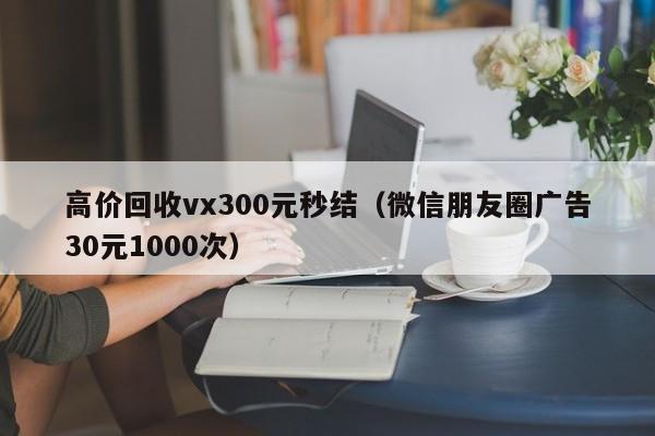 高价回收vx300元秒结（微信朋友圈广告30元1000次）