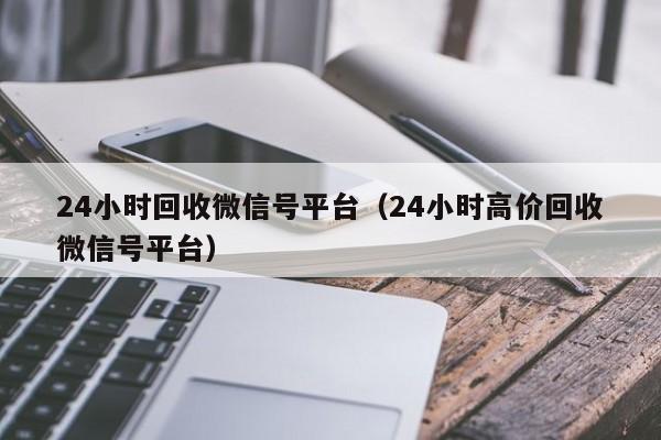 24小时回收微信号平台（24小时高价回收微信号平台）