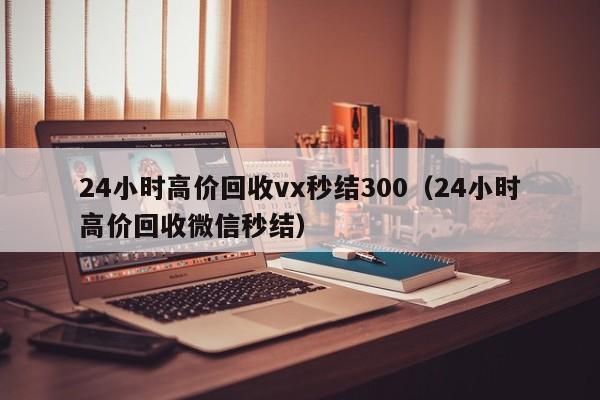 24小时高价回收vx秒结300（24小时高价回收微信秒结）