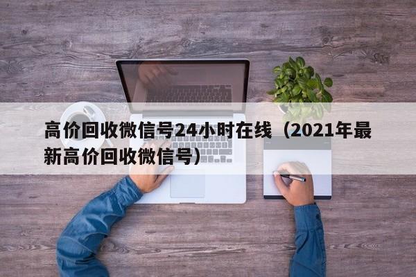 高价回收微信号24小时在线（2021年最新高价回收微信号）