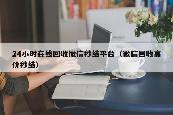 24小时在线回收微信秒结平台（微信回收高价秒结）