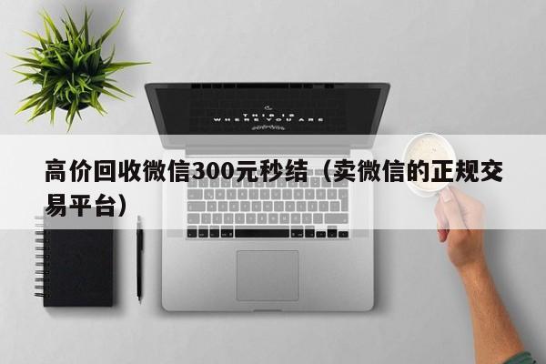 高价回收微信300元秒结（卖微信的正规交易平台）