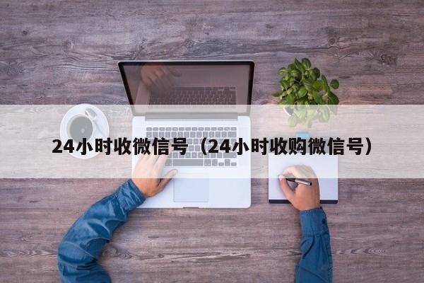 24小时收微信号（24小时收购微信号）