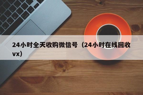 24小时全天收购微信号（24小时在线回收vx）