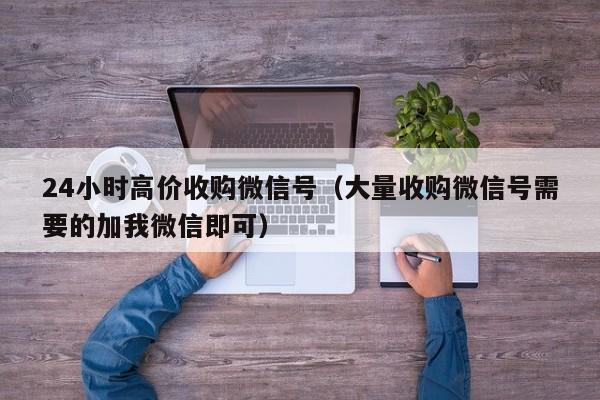 24小时高价收购微信号（大量收购微信号需要的加我微信即可）