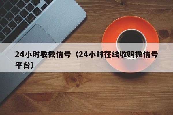 24小时收微信号（24小时在线收购微信号平台）