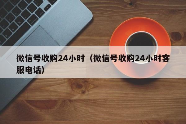 微信号收购24小时（微信号收购24小时客服电话）