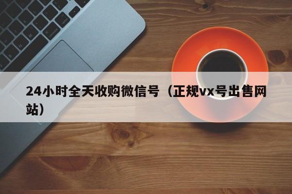 24小时全天收购微信号（正规vx号出售网站）