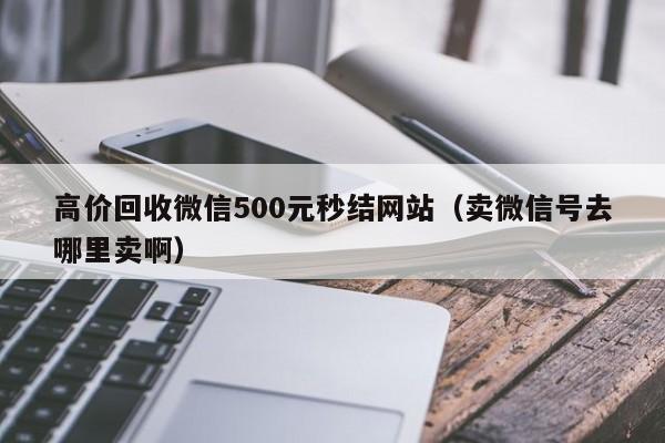 高价回收微信500元秒结网站（卖微信号去哪里卖啊）