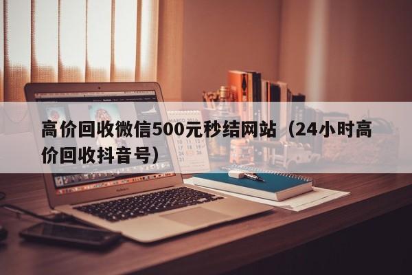 高价回收微信500元秒结网站（24小时高价回收抖音号）