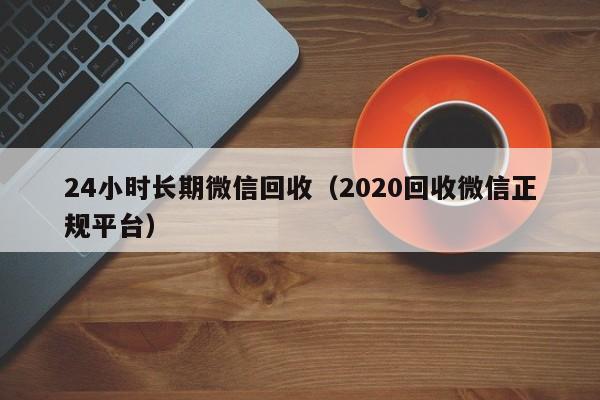 24小时长期微信回收（2020回收微信正规平台）