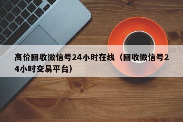 高价回收微信号24小时在线（回收微信号24小时交易平台）