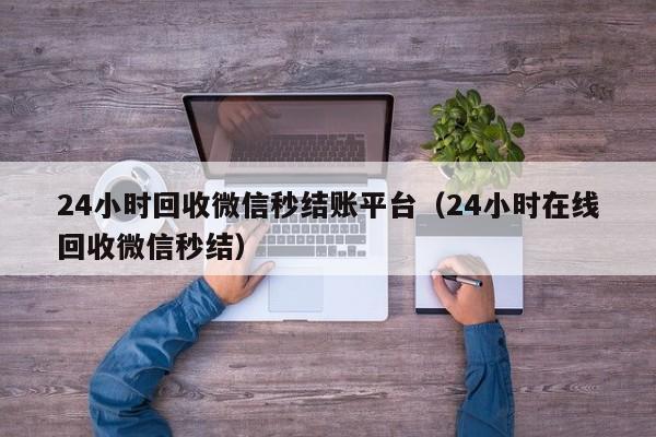 24小时回收微信秒结账平台（24小时在线回收微信秒结）