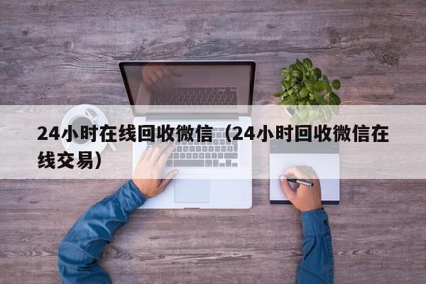 24小时在线回收微信（24小时回收微信在线交易）