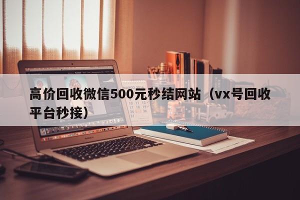 高价回收微信500元秒结网站（vx号回收平台秒接）