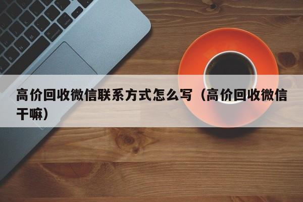 高价回收微信联系方式怎么写（高价回收微信干嘛）