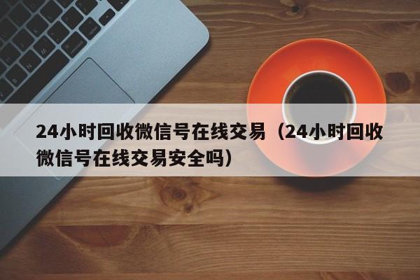 24小时回收微信号在线交易（24小时回收微信号在线交易安全吗）