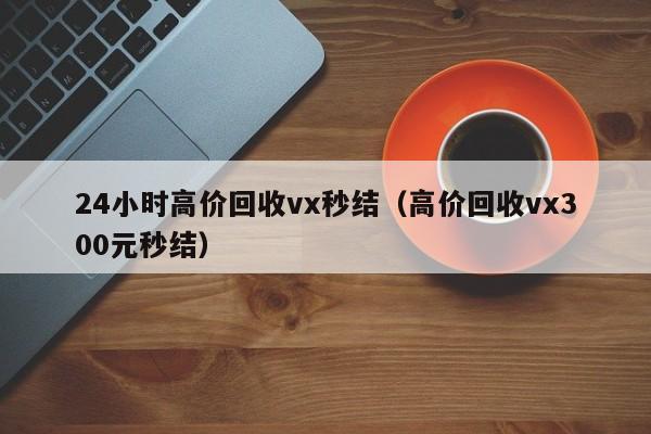 24小时高价回收vx秒结（高价回收vx300元秒结）