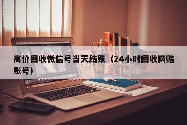 高价回收微信号当天结账（24小时回收网赌账号）