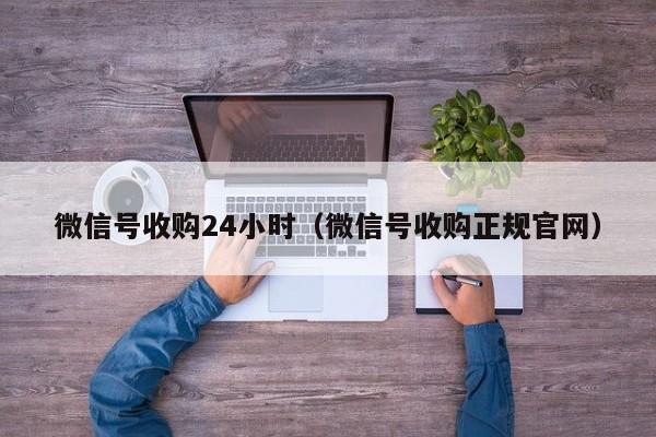 微信号收购24小时（微信号收购正规官网）